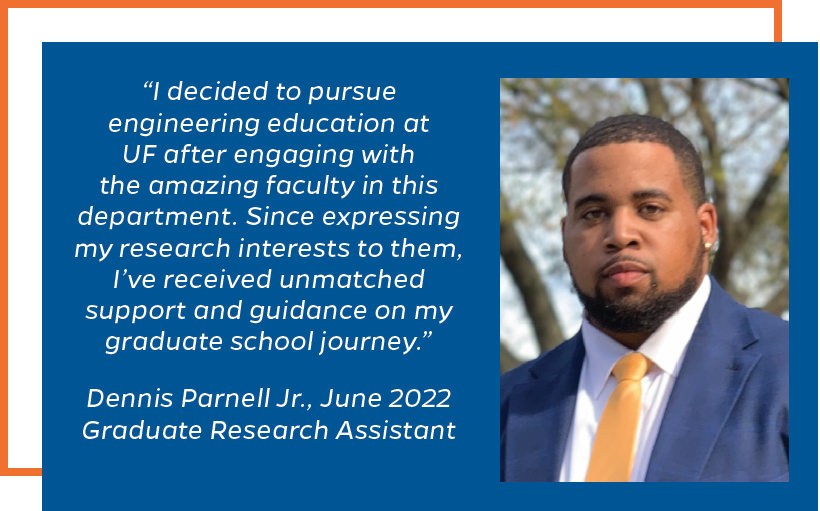 I decided to pursue engineering education at UF after engaging with the amazing faculty in this department. Since expressing my research interests to them, I’ve received unmatched support and guidance on my graduate school journey.” Dennis Parnell Jr., June 2022 Graduate Research Assistant