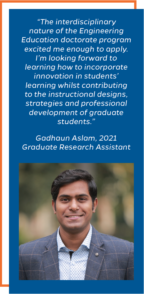 The interdisciplinary nature of the Engineering Education doctorate program excited me enough to apply. I’m looking forward to learning how to incorporate innovation in students’ learning whilst contributing to the instructional designs, strategies and professional development of graduate students.” Gadhaun Aslam, 2021 Graduate Research Assistant